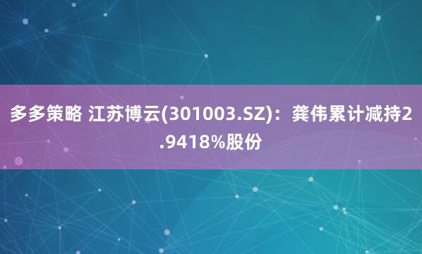 多多策略 江苏博云(301003.SZ)：龚伟累计减持2.9418%股份