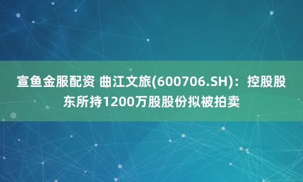 宣鱼金服配资 曲江文旅(600706.SH)：控股股东所持1200万股股份拟被拍卖
