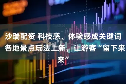 沙瑞配资 科技感、体验感成关键词！各地景点玩法上新，让游客“留下来”