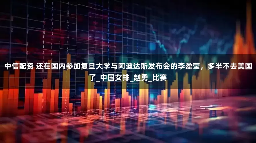 中信配资 还在国内参加复旦大学与阿迪达斯发布会的李盈莹，多半不去美国了_中国女排_赵勇_比赛