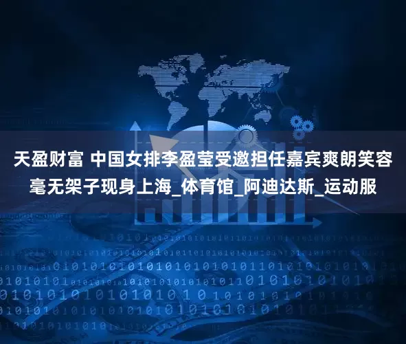 天盈财富 中国女排李盈莹受邀担任嘉宾爽朗笑容毫无架子现身上海_体育馆_阿迪达斯_运动服