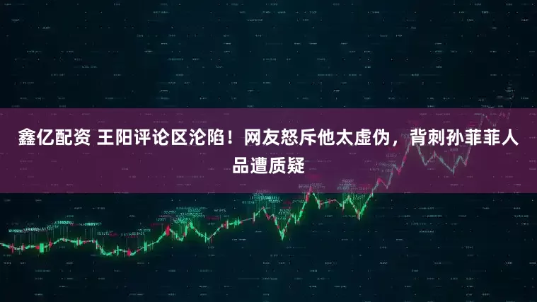 鑫亿配资 王阳评论区沦陷！网友怒斥他太虚伪，背刺孙菲菲人品遭质疑