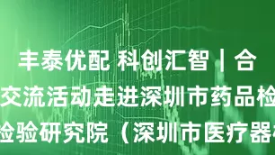 丰泰优配 科创汇智｜合成生物科技交流活动走进深圳市药品检验研究院（深圳市医疗器械检测中心）