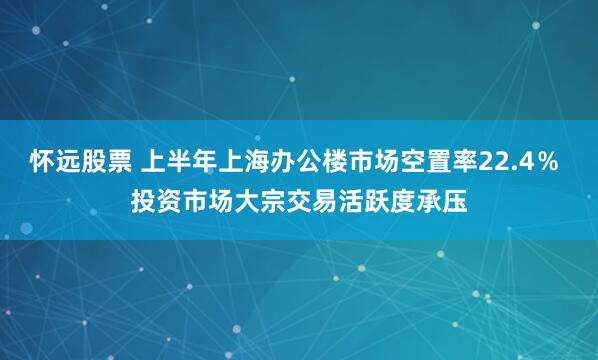怀远股票 上半年上海办公楼市场空置率22.4％ 投资市场大宗交易活跃度承压