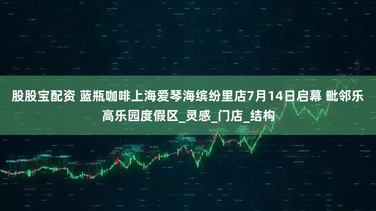 股股宝配资 蓝瓶咖啡上海爱琴海缤纷里店7月14日启幕 毗邻乐高乐园度假区_灵感_门店_结构