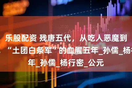 乐股配资 残唐五代，从吃人恶魔到称霸江淮，“土团白条军”的血腥五年_孙儒_杨行密_公元