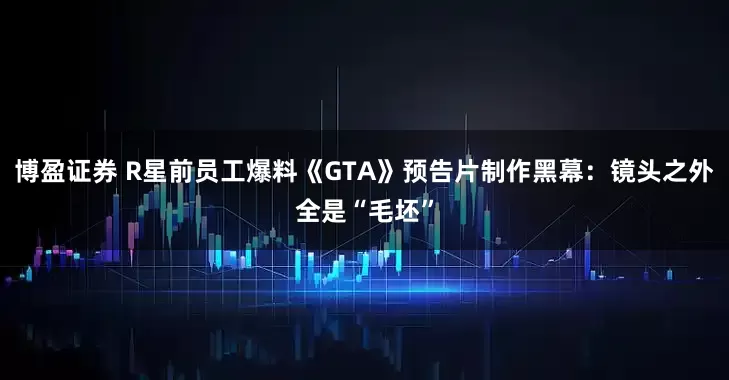 博盈证券 R星前员工爆料《GTA》预告片制作黑幕：镜头之外全是“毛坯”