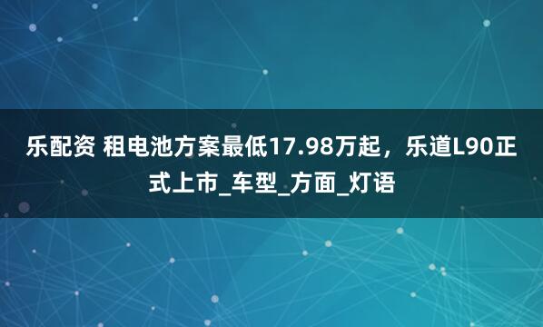 乐配资 租电池方案最低17.98万起，乐道L90正式上市_车型_方面_灯语
