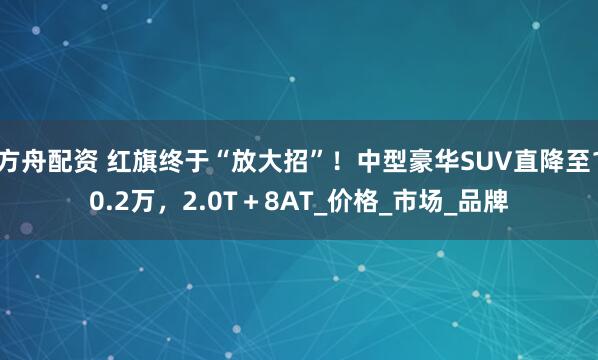 方舟配资 红旗终于“放大招”！中型豪华SUV直降至10.2万，2.0T＋8AT_价格_市场_品牌