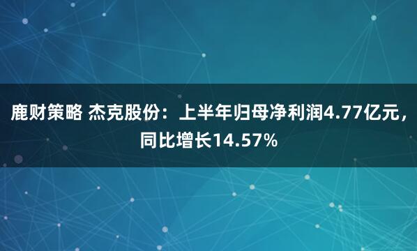 鹿财策略 杰克股份：上半年归母净利润4.77亿元，同比增长14.57%