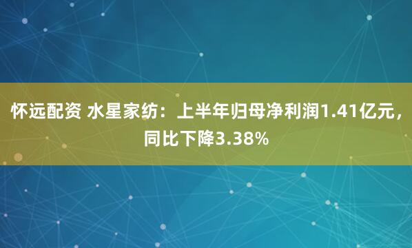 怀远配资 水星家纺：上半年归母净利润1.41亿元，同比下降3.38%