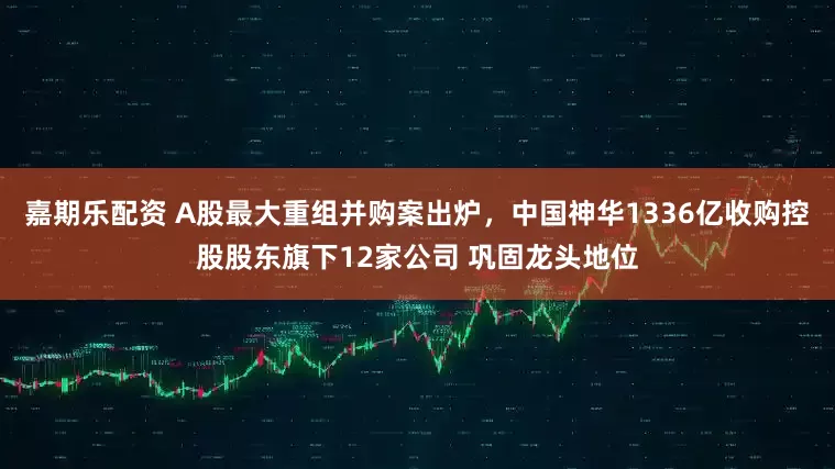 嘉期乐配资 A股最大重组并购案出炉，中国神华1336亿收购控股股东旗下12家公司 巩固龙头地位