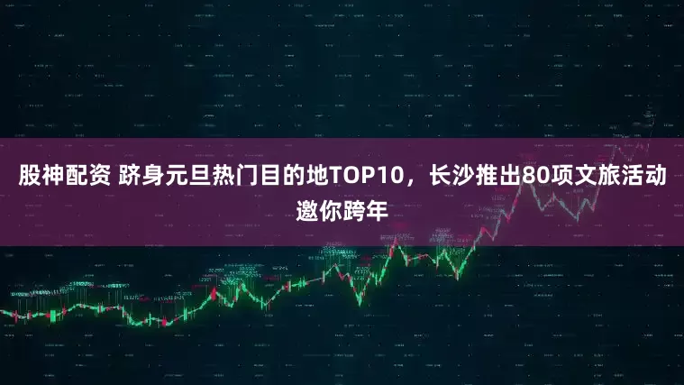 股神配资 跻身元旦热门目的地TOP10，长沙推出80项文旅活动邀你跨年