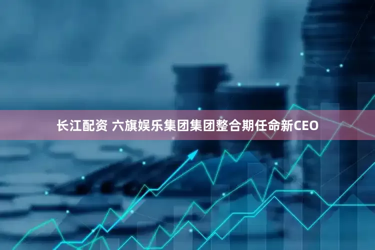 长江配资 六旗娱乐集团集团整合期任命新CEO
