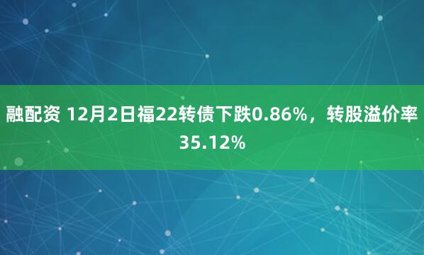 融配资 12月2日福22转债下跌0.86%，转股溢价率35.12%