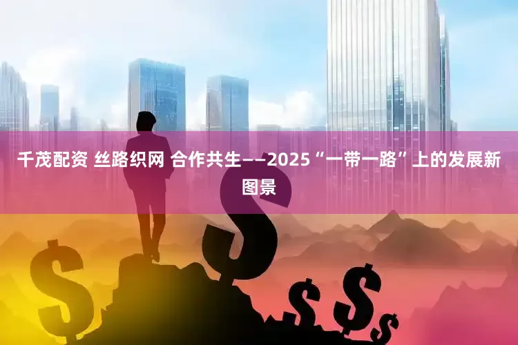 千茂配资 丝路织网 合作共生——2025“一带一路”上的发展新图景