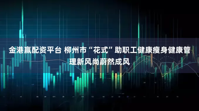 金港赢配资平台 柳州市“花式”助职工健康瘦身健康管理新风尚蔚然成风