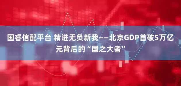 国睿信配平台 精进无负新我——北京GDP首破5万亿元背后的“国之大者”