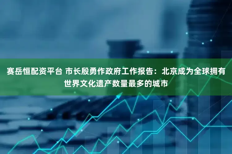 赛岳恒配资平台 市长殷勇作政府工作报告：北京成为全球拥有世界文化遗产数量最多的城市