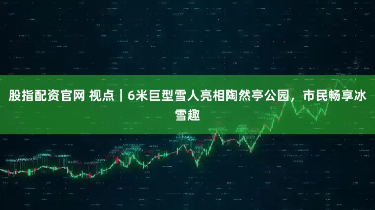 股指配资官网 视点｜6米巨型雪人亮相陶然亭公园，市民畅享冰雪趣