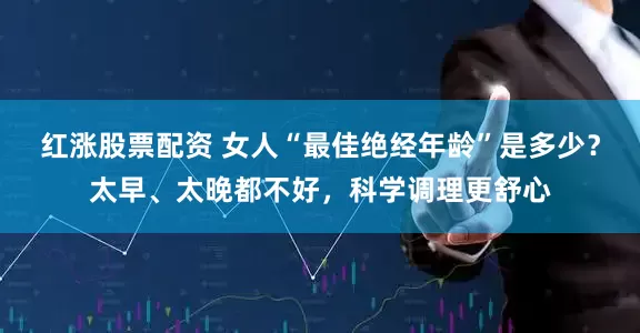 红涨股票配资 女人“最佳绝经年龄”是多少？太早、太晚都不好，科学调理更舒心