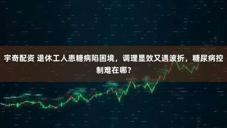 宇奇配资 退休工人患糖病陷困境，调理显效又遇波折，糖尿病控制难在哪？