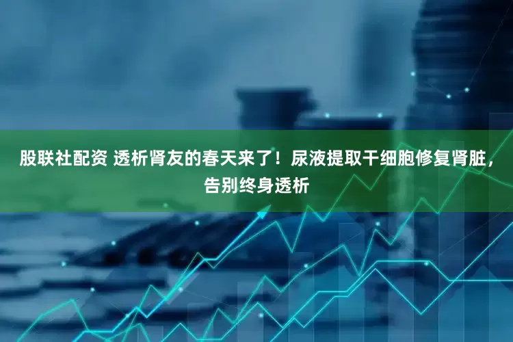 股联社配资 透析肾友的春天来了！尿液提取干细胞修复肾脏，告别终身透析