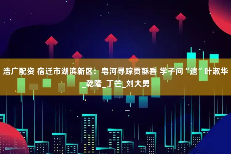 浩广配资 宿迁市湖滨新区：皂河寻踪贡酥香 学子问“遗”叶淑华_乾隆_丁芒_刘大勇