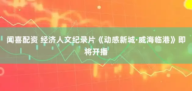 闻喜配资 经济人文纪录片《动感新城·威海临港》即将开播