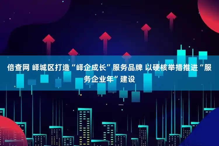 倍查网 峄城区打造“峄企成长”服务品牌 以硬核举措推进“服务企业年”建设