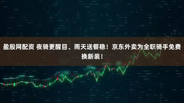 盈股网配资 夜骑更醒目、雨天送餐稳！京东外卖为全职骑手免费换新装！