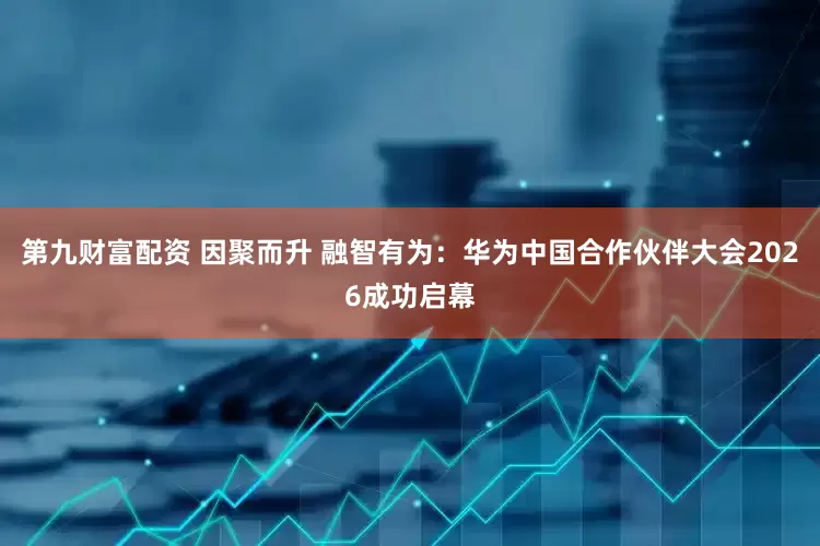 第九财富配资 因聚而升 融智有为：华为中国合作伙伴大会2026成功启幕